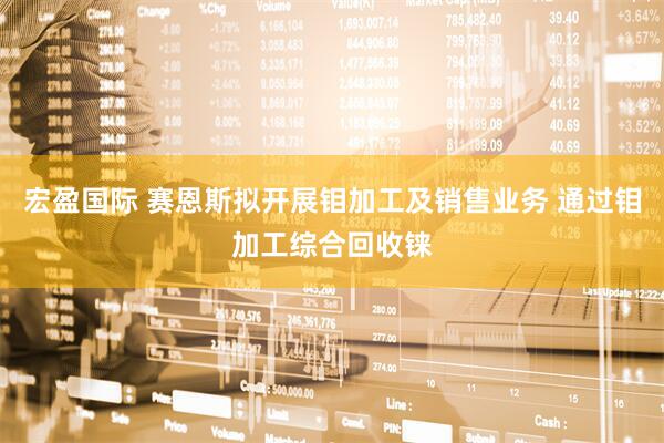 宏盈国际 赛恩斯拟开展钼加工及销售业务 通过钼加工综合回收铼