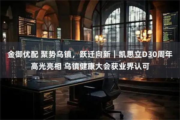 金御优配 聚势乌镇，跃迁向新｜凯思立D30周年高光亮相 乌镇健康大会获业界认可